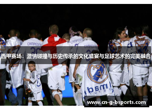 西甲赛场:激情碰撞与历史传承的文化盛宴与足球艺术的完美融合 西甲赛场:激情碰撞与历史传承的文化盛宴与足球艺术的完美融合