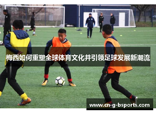 梅西如何重塑全球体育文化并引领足球发展新潮流