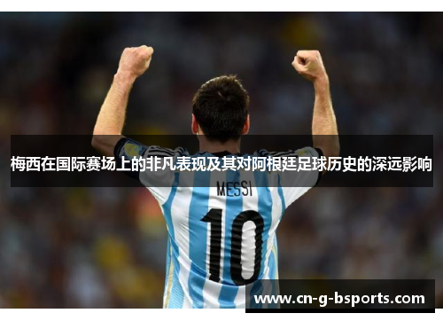 梅西在国际赛场上的非凡表现及其对阿根廷足球历史的深远影响