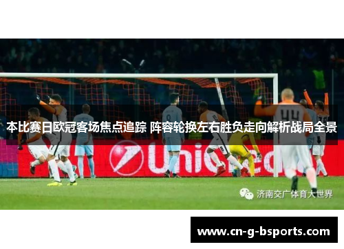 本比赛日欧冠客场焦点追踪 阵容轮换左右胜负走向解析战局全景