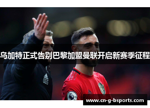 乌加特正式告别巴黎加盟曼联开启新赛季征程