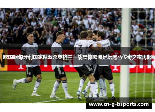 欧国联匈牙利国家队双杀英格兰一战震惊欧洲足坛黑马传奇之夜再起