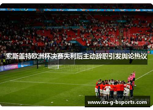 索斯盖特欧洲杯决赛失利后主动辞职引发舆论热议